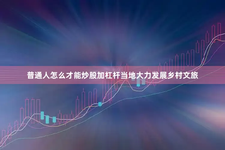 普通人怎么才能炒股加杠杆当地大力发展乡村文旅