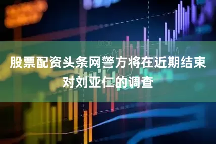 股票配资头条网警方将在近期结束对刘亚仁的调查