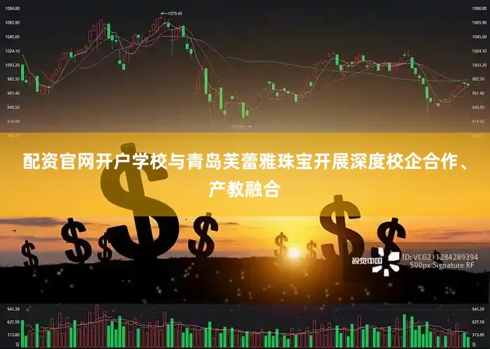 配资官网开户　　学校与青岛芙蕾雅珠宝开展深度校企合作、产教融合
