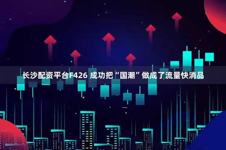 长沙配资平台F426 成功把“国潮”做成了流量快消品