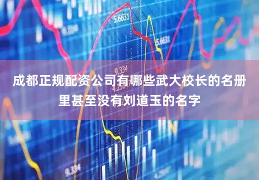 成都正规配资公司有哪些武大校长的名册里甚至没有刘道玉的名字