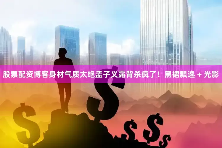 股票配资博客身材气质太绝孟子义露背杀疯了！黑裙飘逸 + 光影