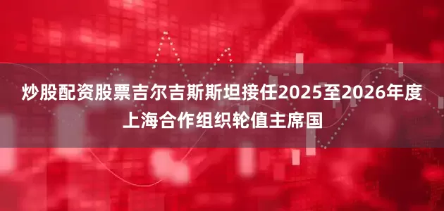 炒股配资股票吉尔吉斯斯坦接任2025至2026年度上海合作组织轮值主席国