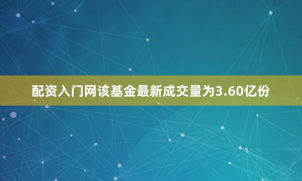 配资入门网该基金最新成交量为3.60亿份
