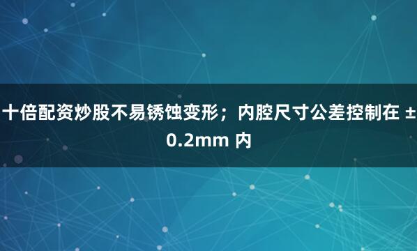 十倍配资炒股不易锈蚀变形；内腔尺寸公差控制在 ±0.2mm 内