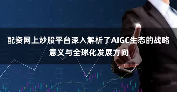 配资网上炒股平台深入解析了AIGC生态的战略意义与全球化发展方向
