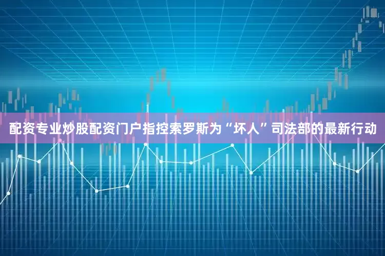 配资专业炒股配资门户指控索罗斯为“坏人”司法部的最新行动
