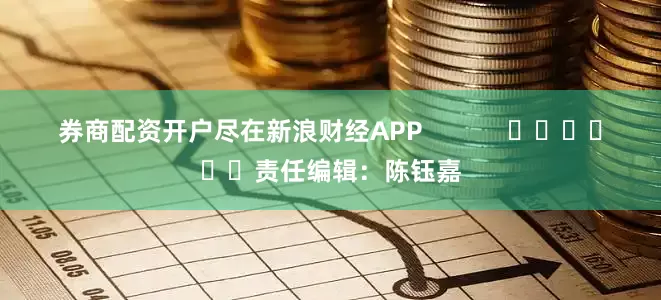 券商配资开户尽在新浪财经APP            						责任编辑：陈钰嘉
