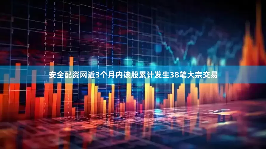 安全配资网近3个月内该股累计发生38笔大宗交易